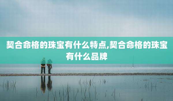 契合命格的珠宝有什么特点,契合命格的珠宝有什么品牌