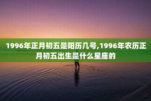 1996年正月初五是阳历几号,1996年农历正月初五出生是什么星座的