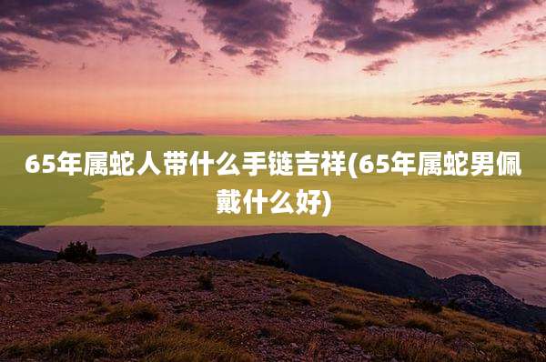 65年属蛇人带什么手链吉祥(65年属蛇男佩戴什么好)