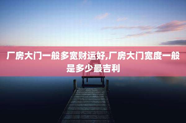 厂房大门一般多宽财运好,厂房大门宽度一般是多少最吉利