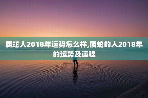 属蛇人2018年运势怎么样,属蛇的人2018年的运势及运程