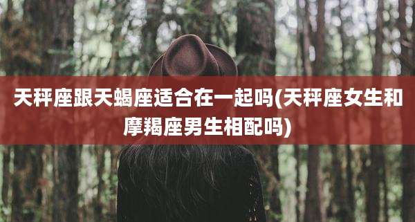 天秤座跟天蝎座适合在一起吗(天秤座女生和摩羯座男生相配吗)