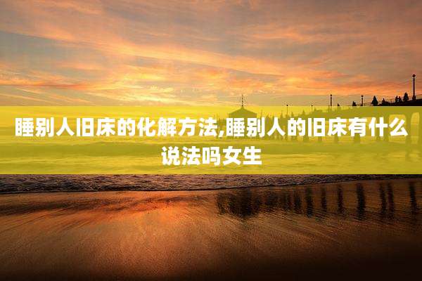 睡别人旧床的化解方法,睡别人的旧床有什么说法吗女生