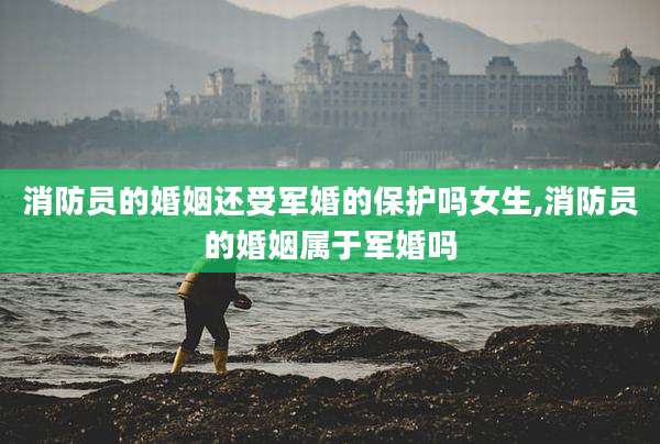 消防员的婚姻还受军婚的保护吗女生,消防员的婚姻属于军婚吗