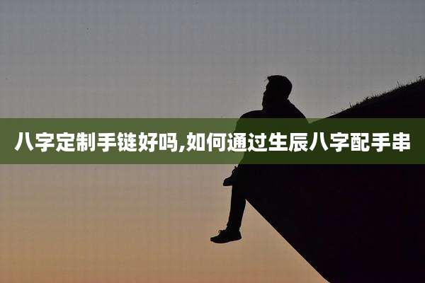 八字定制手链好吗,如何通过生辰八字配手串