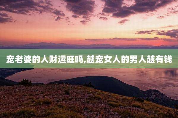 宠老婆的人财运旺吗,越宠女人的男人越有钱