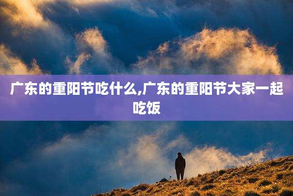 广东的重阳节吃什么,广东的重阳节大家一起吃饭