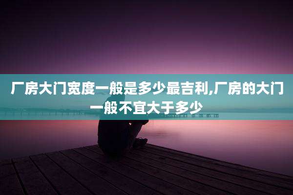 厂房大门宽度一般是多少最吉利,厂房的大门一般不宜大于多少