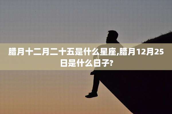 腊月十二月二十五是什么星座,腊月12月25日是什么日子?