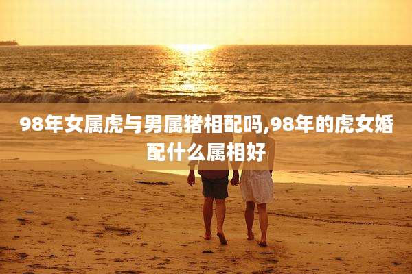 98年女属虎与男属猪相配吗,98年的虎女婚配什么属相好