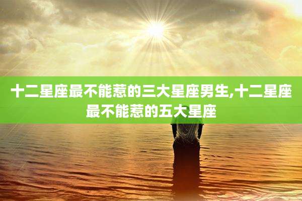 十二星座最不能惹的三大星座男生,十二星座最不能惹的五大星座