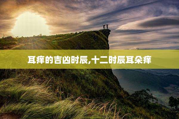 耳痒的吉凶时辰,十二时辰耳朵痒