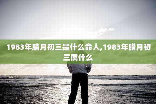 1983年腊月初三是什么命人,1983年腊月初三属什么
