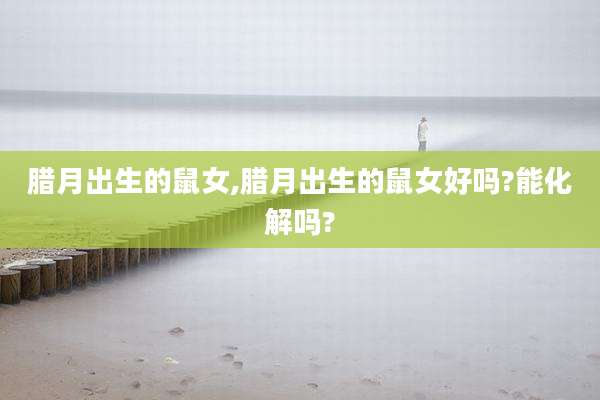 腊月出生的鼠女,腊月出生的鼠女好吗?能化解吗?