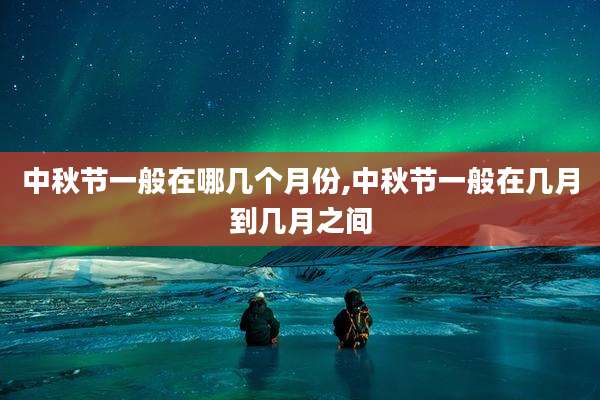 中秋节一般在哪几个月份,中秋节一般在几月到几月之间