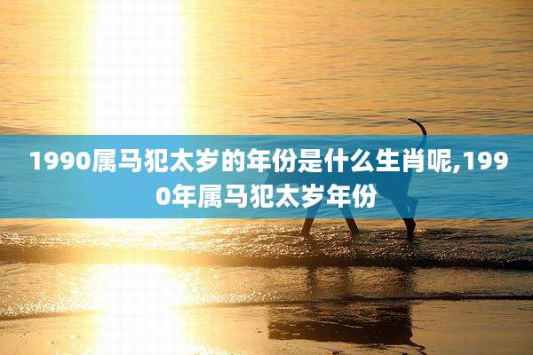 1990属马犯太岁的年份是什么生肖呢,1990年属马犯太岁年份