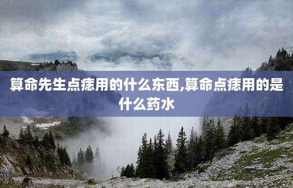 算命先生点痣用的什么东西,算命点痣用的是什么药水