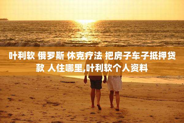 叶利软 俄罗斯 休克疗法 把房子车子抵押贷款 人住哪里,叶利软个人资料