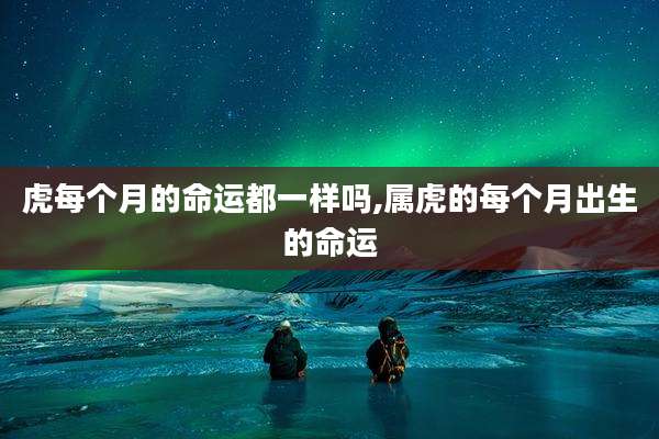 虎每个月的命运都一样吗,属虎的每个月出生的命运