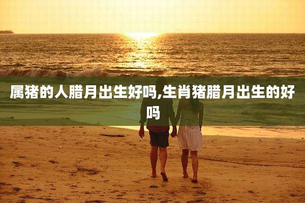 属猪的人腊月出生好吗,生肖猪腊月出生的好吗