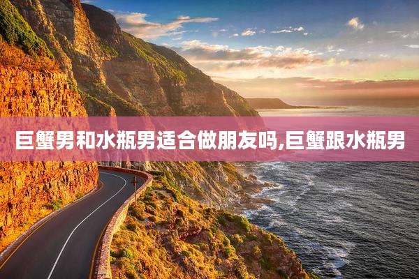 巨蟹男和水瓶男适合做朋友吗,巨蟹跟水瓶男