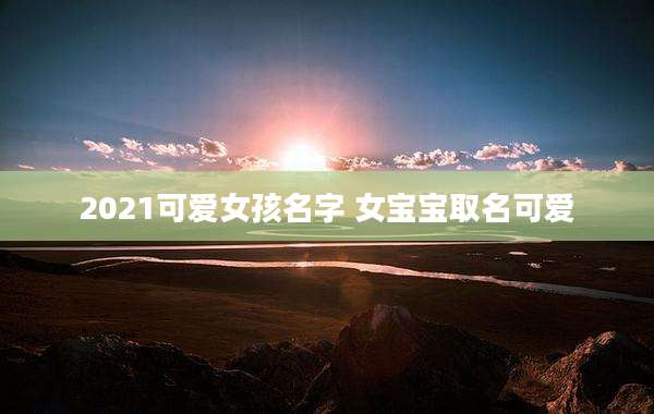 2021可爱女孩名字 女宝宝取名可爱