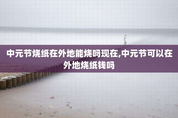 中元节烧纸在外地能烧吗现在,中元节可以在外地烧纸钱吗