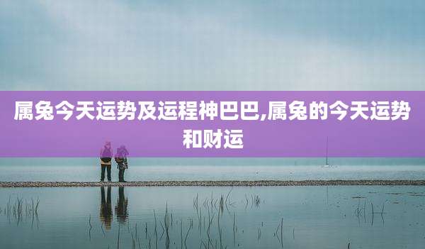 属兔今天运势及运程神巴巴,属兔的今天运势和财运