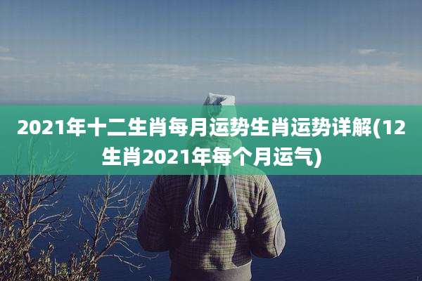 2021年十二生肖每月运势生肖运势详解(12生肖2021年每个月运气)
