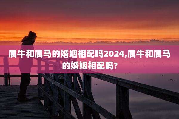 属牛和属马的婚姻相配吗2024,属牛和属马的婚姻相配吗?
