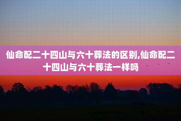仙命配二十四山与六十葬法的区别,仙命配二十四山与六十葬法一样吗