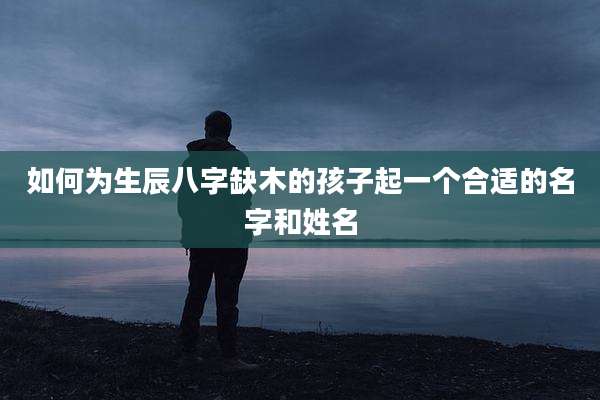 如何为生辰八字缺木的孩子起一个合适的名字和姓名