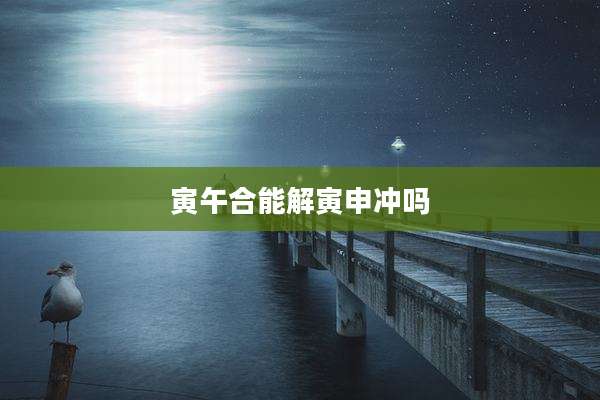 寅午合能解寅申冲吗