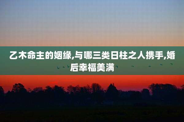 乙木命主的姻缘,与哪三类日柱之人携手,婚后幸福美满