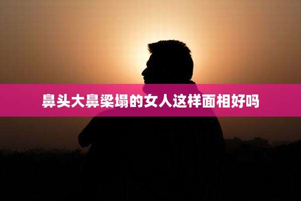 鼻头大鼻梁塌的女人这样面相好吗
