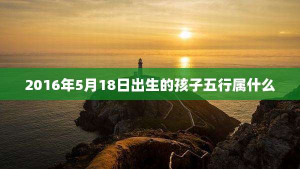 2016年5月18日出生的孩子五行属什么