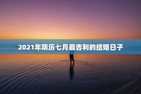 2021年阴历七月最吉利的结婚日子