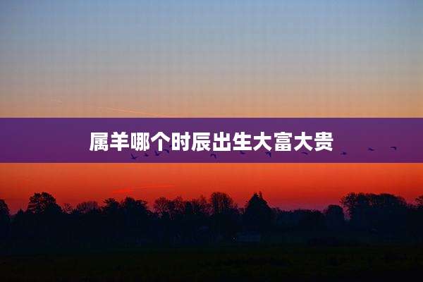 属羊哪个时辰出生大富大贵