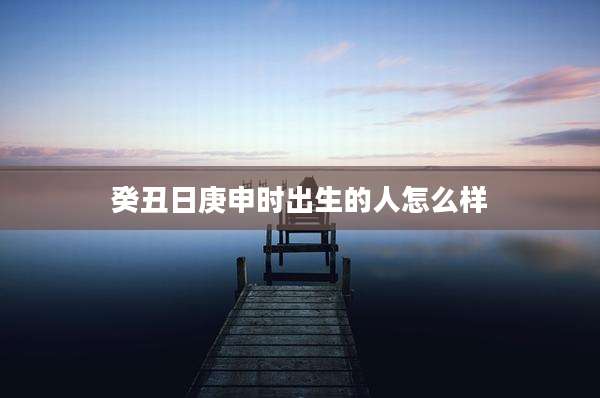 癸丑日庚申时出生的人怎么样