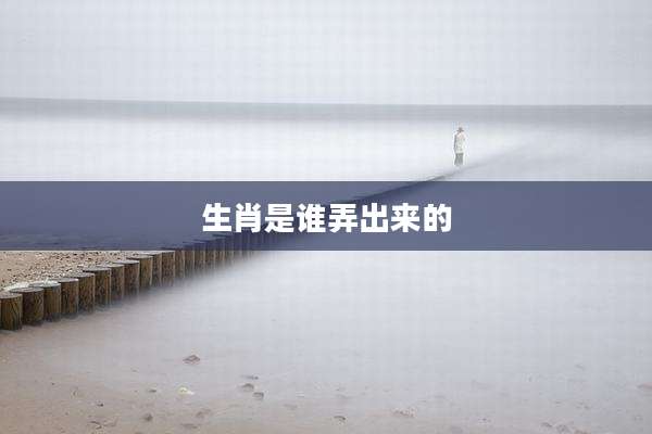 生肖是谁弄出来的