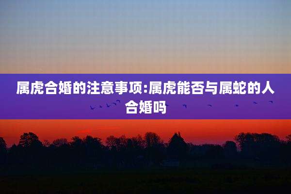 属虎合婚的注意事项:属虎能否与属蛇的人合婚吗