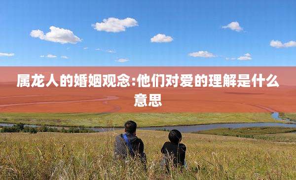 属龙人的婚姻观念:他们对爱的理解是什么意思