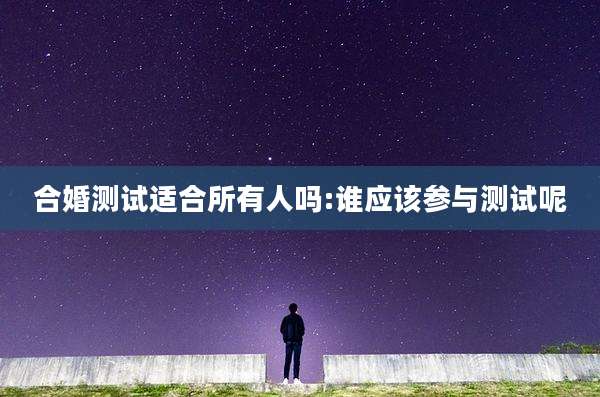 合婚测试适合所有人吗:谁应该参与测试呢