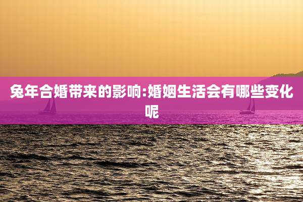 兔年合婚带来的影响:婚姻生活会有哪些变化呢