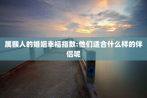 属猴人的婚姻幸福指数:他们适合什么样的伴侣呢