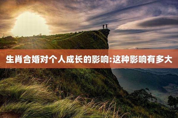生肖合婚对个人成长的影响:这种影响有多大