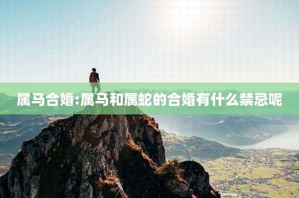 属马合婚:属马和属蛇的合婚有什么禁忌呢