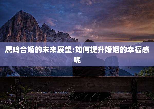 属鸡合婚的未来展望:如何提升婚姻的幸福感呢