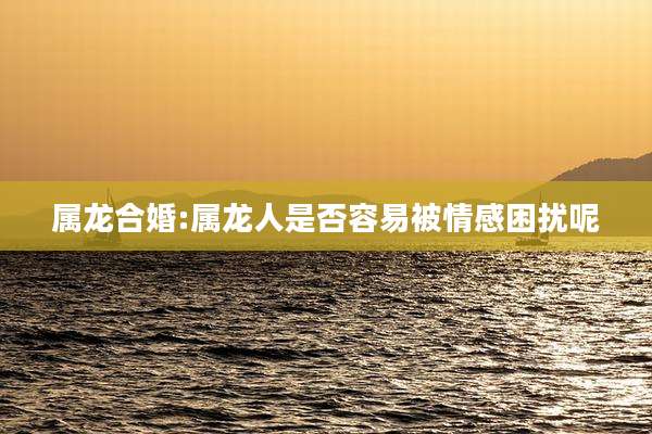 属龙合婚:属龙人是否容易被情感困扰呢