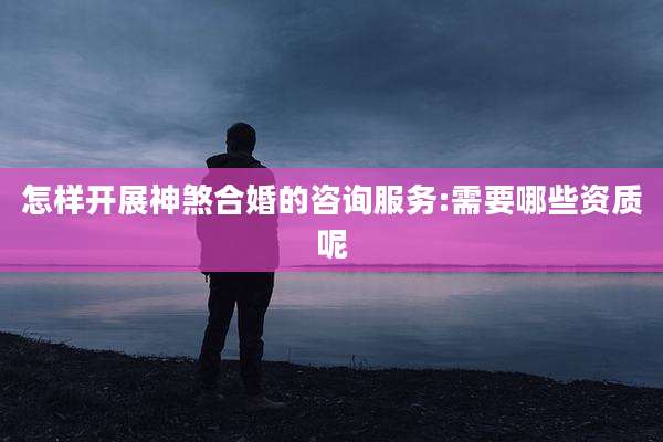 怎样开展神煞合婚的咨询服务:需要哪些资质呢